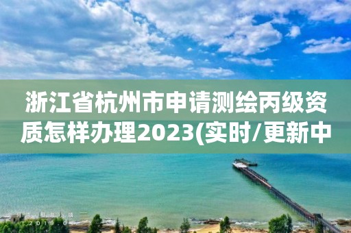 浙江省杭州市申请测绘丙级资质怎样办理2023(实时/更新中)