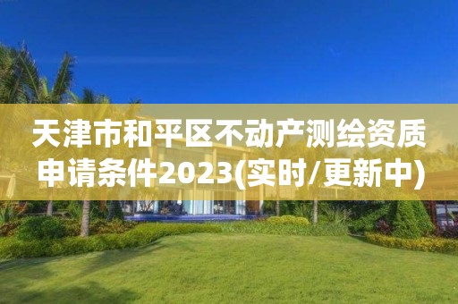 天津市和平区不动产测绘资质申请条件2023(实时/更新中)