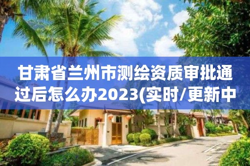 甘肃省兰州市测绘资质审批通过后怎么办2023(实时/更新中)