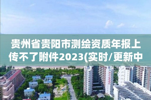 贵州省贵阳市测绘资质年报上传不了附件2023(实时/更新中)