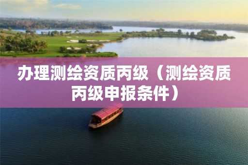 办理测绘资质丙级（测绘资质丙级申报条件）