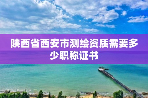 陕西省西安市测绘资质需要多少职称证书