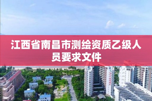 江西省南昌市测绘资质乙级人员要求文件 江西省南昌市测绘资质乙级人员要求文件