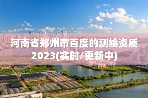 河南省郑州市百度的测绘资质2023(实时/更新中)