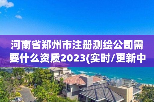 河南省郑州市注册测绘公司需要什么资质2023(实时/更新中)