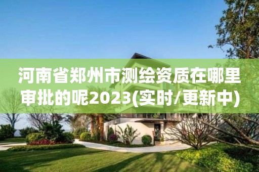 河南省郑州市测绘资质在哪里审批的呢2023(实时/更新中)