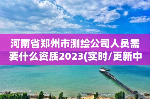 河南省郑州市测绘公司人员需要什么资质2023(实时/更新中)