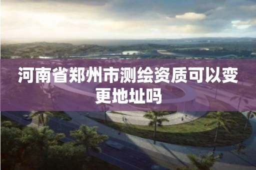 河南省郑州市测绘资质可以变更地址吗