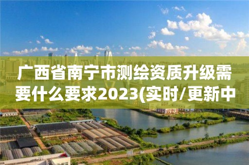 广西省南宁市测绘资质升级需要什么要求2023(实时/更新中)