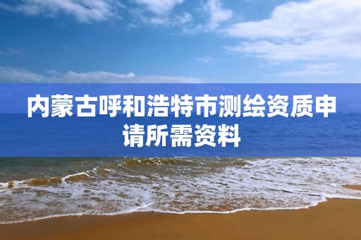 内蒙古呼和浩特市测绘资质申请所需资料