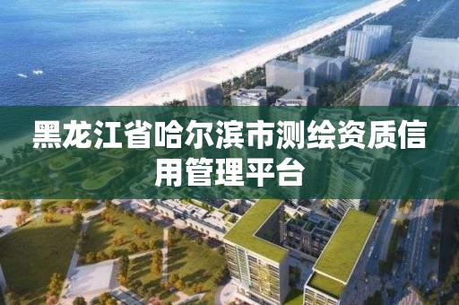 黑龙江省哈尔滨市测绘资质信用管理平台