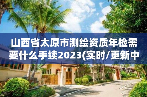 山西省太原市测绘资质年检需要什么手续2023(实时/更新中)