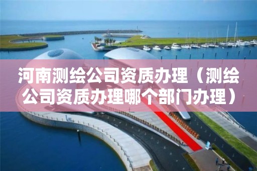 河南测绘公司资质办理（测绘公司资质办理哪个部门办理）