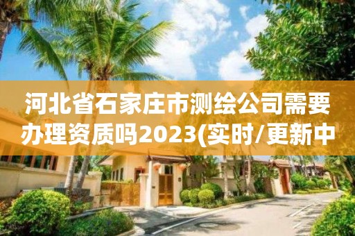 河北省石家庄市测绘公司需要办理资质吗2023(实时/更新中)