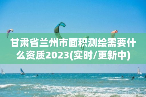 甘肃省兰州市面积测绘需要什么资质2023(实时/更新中)