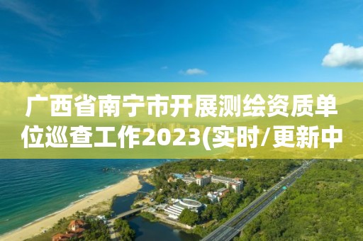 广西省南宁市开展测绘资质单位巡查工作2023(实时/更新中)