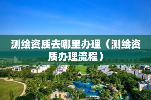 测绘资质去哪里办理（测绘资质办理流程）