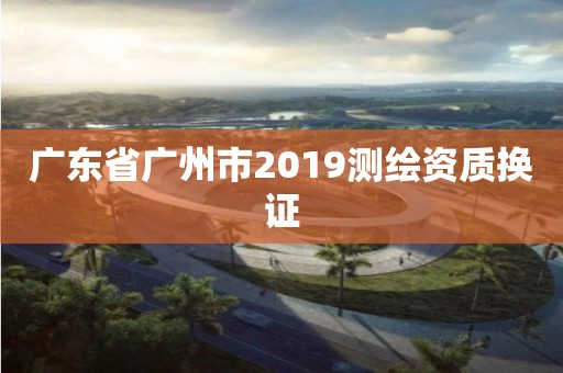 广东省广州市2019测绘资质换证