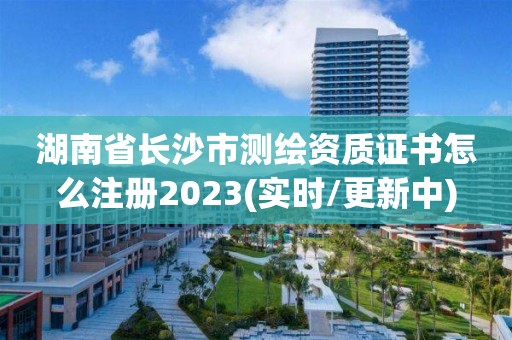 湖南省长沙市测绘资质证书怎么注册2023(实时/更新中)