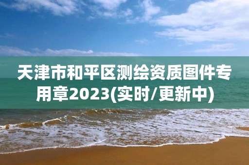 天津市和平区测绘资质图件专用章2023(实时/更新中)