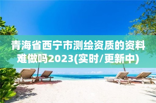 青海省西宁市测绘资质的资料难做吗2023(实时/更新中)