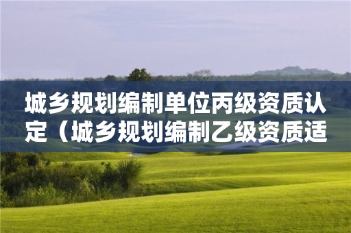 城乡规划编制单位丙级资质认定（城乡规划编制乙级资质适用范围）