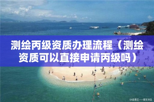 测绘丙级资质办理流程（测绘资质可以直接申请丙级吗）