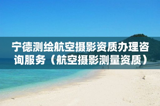 宁德测绘航空摄影资质办理咨询服务（航空摄影测量资质）