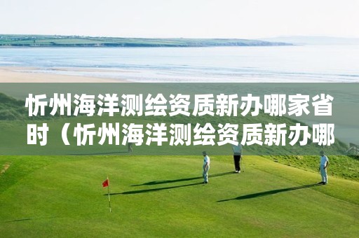 忻州海洋测绘资质新办哪家省时（忻州海洋测绘资质新办哪家省时办理）