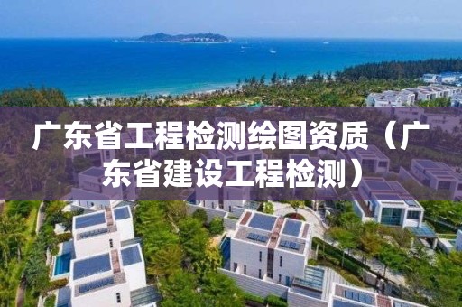 广东省工程检测绘图资质（广东省建设工程检测）