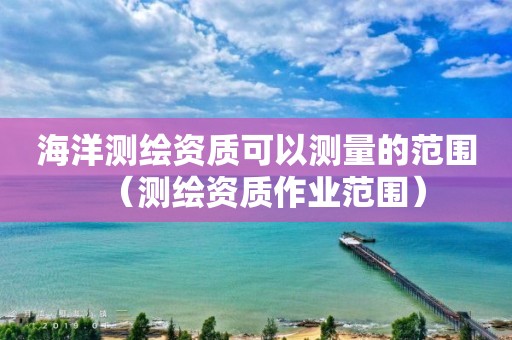 海洋测绘资质可以测量的范围（测绘资质作业范围）