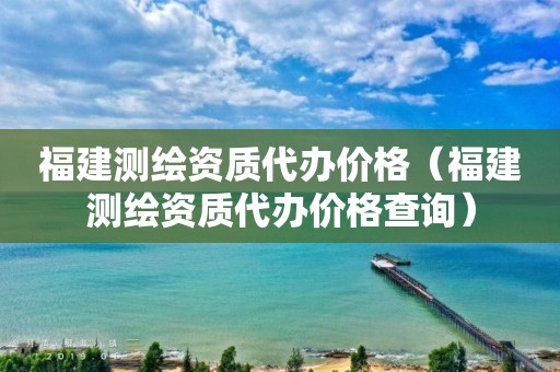 福建测绘资质代办价格（福建测绘资质代办价格查询）