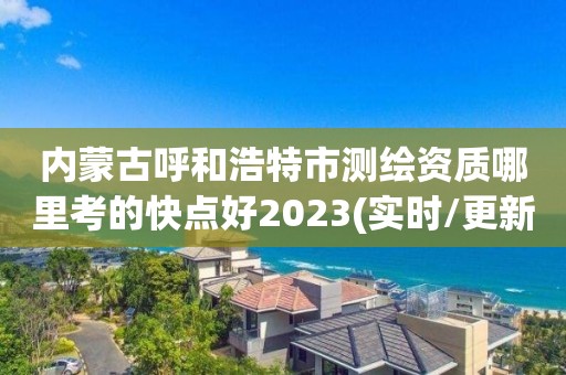 内蒙古呼和浩特市测绘资质哪里考的快点好2023(实时/更新中)