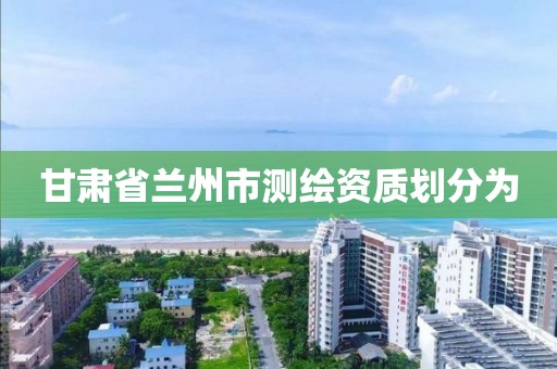 甘肃省兰州市测绘资质划分为