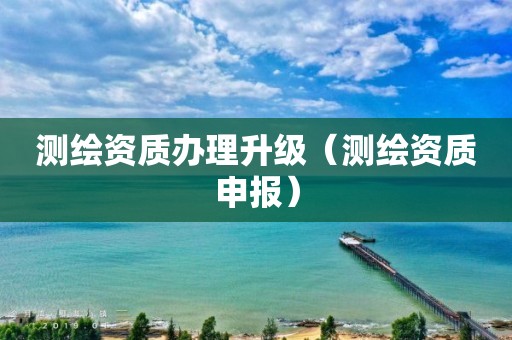 测绘资质办理升级（测绘资质申报）