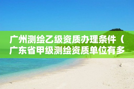 广州测绘乙级资质办理条件（广东省甲级测绘资质单位有多少）