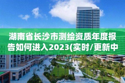 湖南省长沙市测绘资质年度报告如何进入2023(实时/更新中)