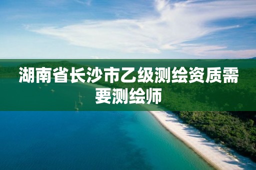 湖南省长沙市乙级测绘资质需要测绘师