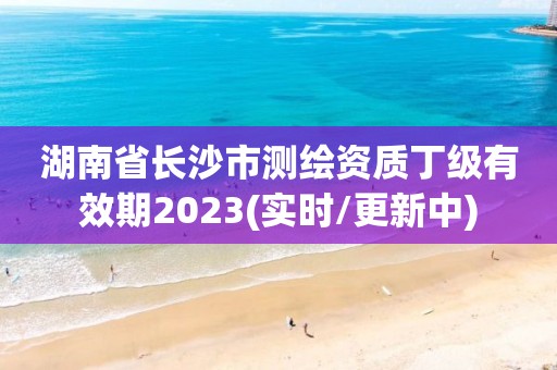 湖南省长沙市测绘资质丁级有效期2023(实时/更新中)