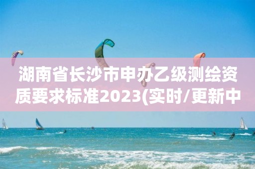 湖南省长沙市申办乙级测绘资质要求标准2023(实时/更新中)