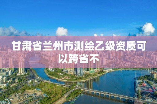 甘肃省兰州市测绘乙级资质可以跨省不