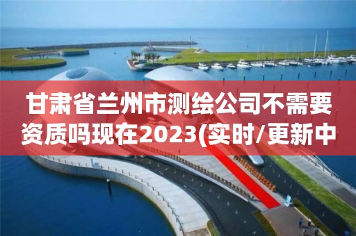 甘肃省兰州市测绘公司不需要资质吗现在2023(实时/更新中)