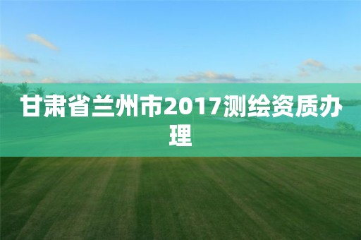 甘肃省兰州市2017测绘资质办理