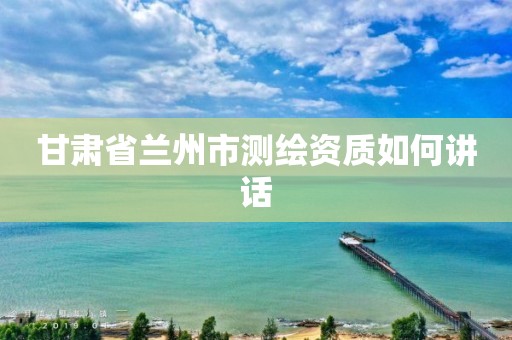 甘肃省兰州市测绘资质如何讲话