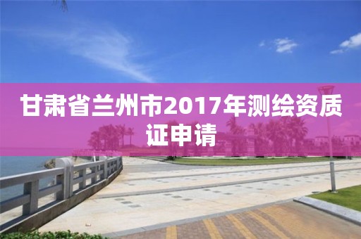 甘肃省兰州市2017年测绘资质证申请