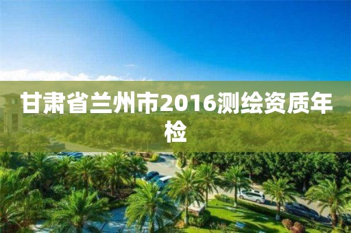 甘肃省兰州市2016测绘资质年检