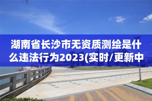 湖南省长沙市无资质测绘是什么违法行为2023(实时/更新中)