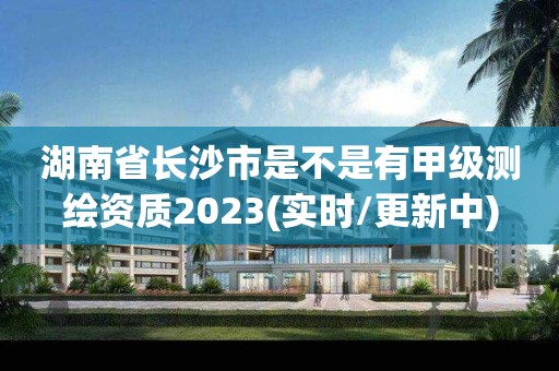 湖南省长沙市是不是有甲级测绘资质2023(实时/更新中)