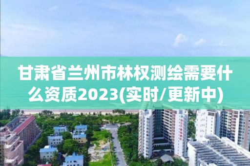 甘肃省兰州市林权测绘需要什么资质2023(实时/更新中)