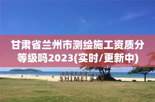 甘肃省兰州市测绘施工资质分等级吗2023(实时/更新中)